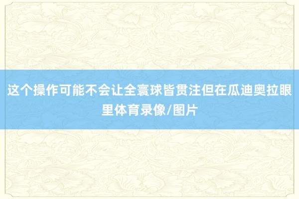 这个操作可能不会让全寰球皆贯注但在瓜迪奥拉眼里体育录像/图片