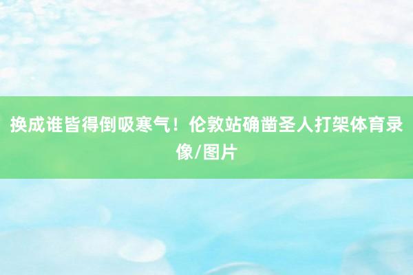 换成谁皆得倒吸寒气！伦敦站确凿圣人打架体育录像/图片