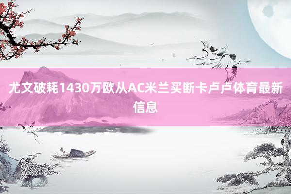 尤文破耗1430万欧从AC米兰买断卡卢卢体育最新信息
