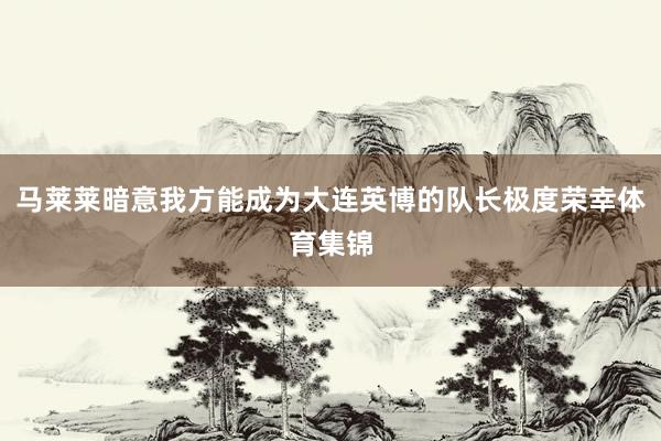 马莱莱暗意我方能成为大连英博的队长极度荣幸体育集锦