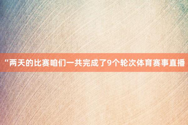 “两天的比赛咱们一共完成了9个轮次体育赛事直播