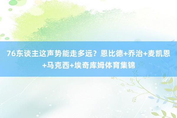 76东谈主这声势能走多远？恩比德+乔治+麦凯恩+马克西+埃奇库姆体育集锦