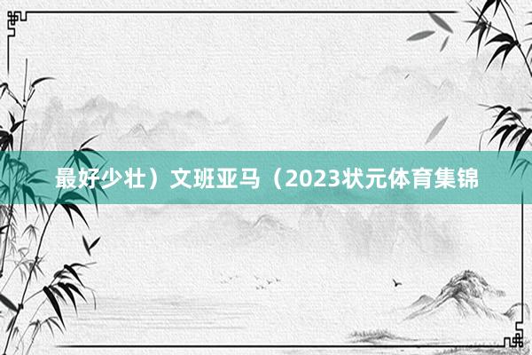 最好少壮）文班亚马（2023状元体育集锦