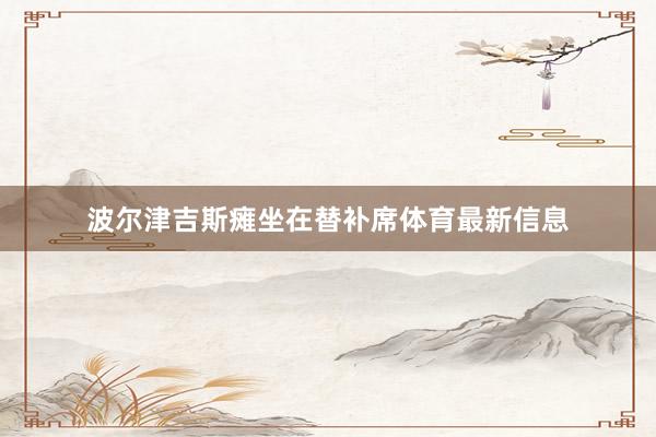 波尔津吉斯瘫坐在替补席体育最新信息