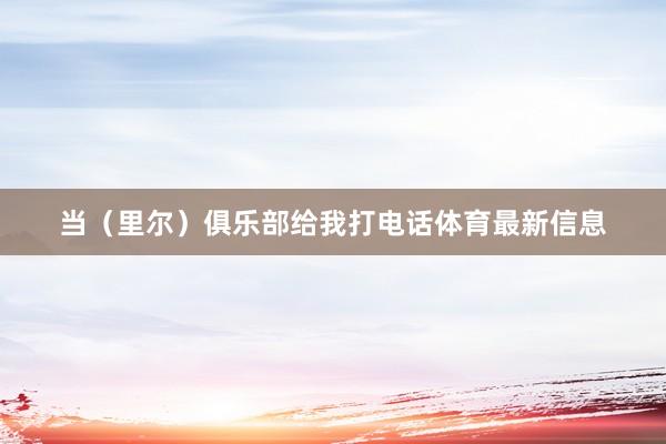 当（里尔）俱乐部给我打电话体育最新信息
