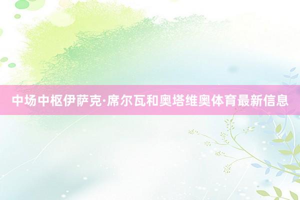 中场中枢伊萨克·席尔瓦和奥塔维奥体育最新信息