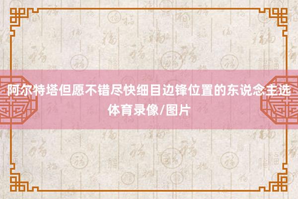 阿尔特塔但愿不错尽快细目边锋位置的东说念主选体育录像/图片