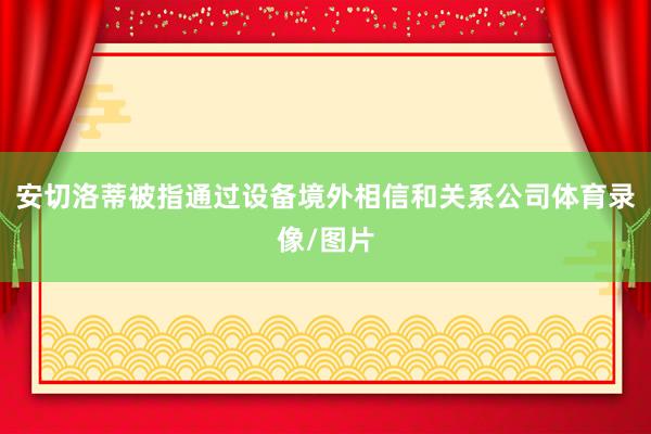 安切洛蒂被指通过设备境外相信和关系公司体育录像/图片