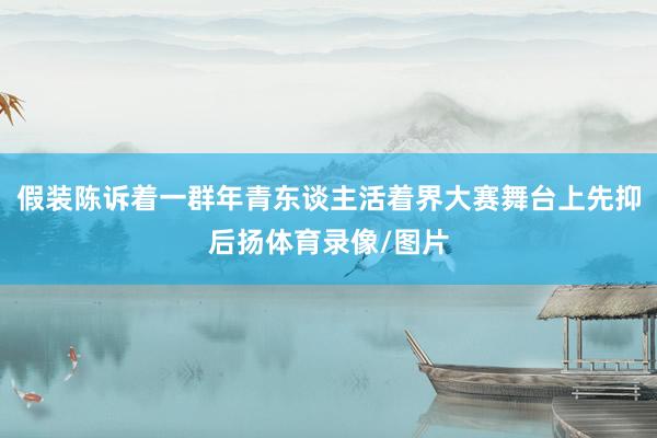 假装陈诉着一群年青东谈主活着界大赛舞台上先抑后扬体育录像/图片