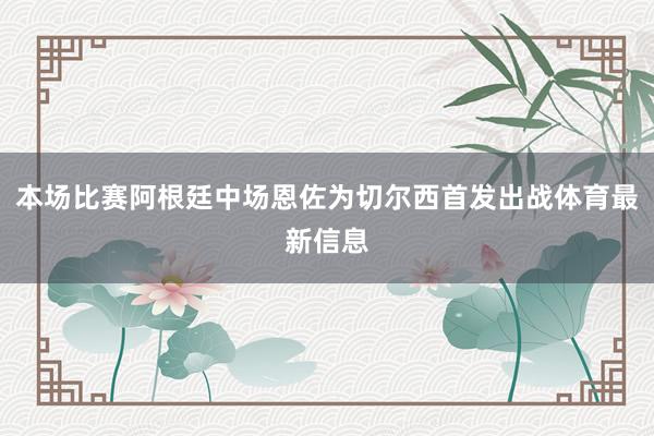 本场比赛阿根廷中场恩佐为切尔西首发出战体育最新信息
