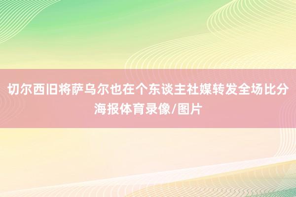 切尔西旧将萨乌尔也在个东谈主社媒转发全场比分海报体育录像/图片