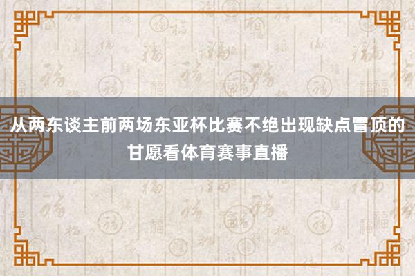 从两东谈主前两场东亚杯比赛不绝出现缺点冒顶的甘愿看体育赛事直播