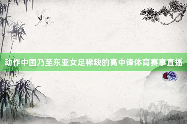 动作中国乃至东亚女足稀缺的高中锋体育赛事直播