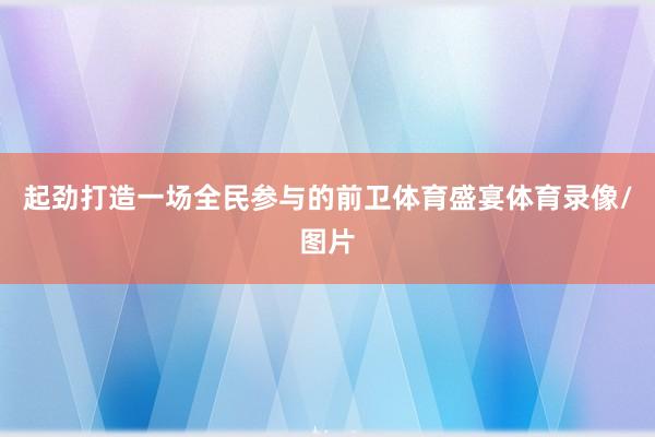 起劲打造一场全民参与的前卫体育盛宴体育录像/图片