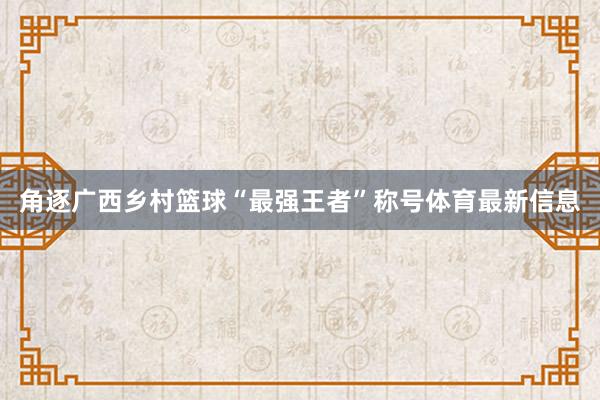 角逐广西乡村篮球“最强王者”称号体育最新信息