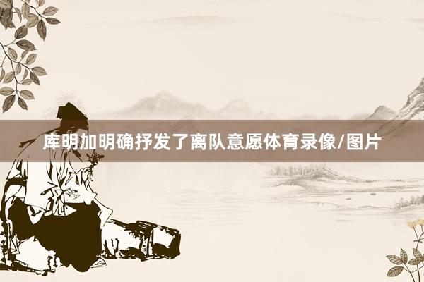 库明加明确抒发了离队意愿体育录像/图片