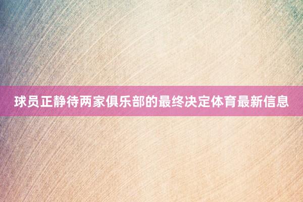 球员正静待两家俱乐部的最终决定体育最新信息