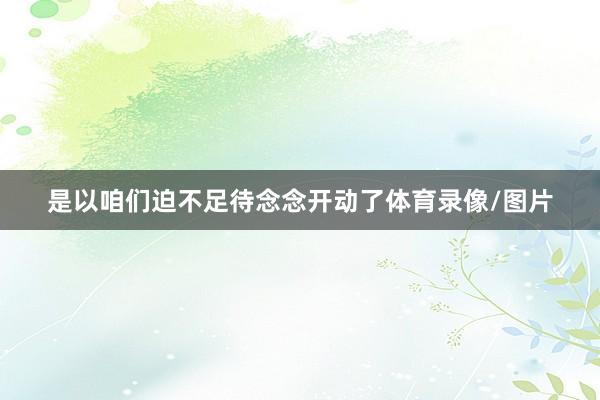 是以咱们迫不足待念念开动了体育录像/图片