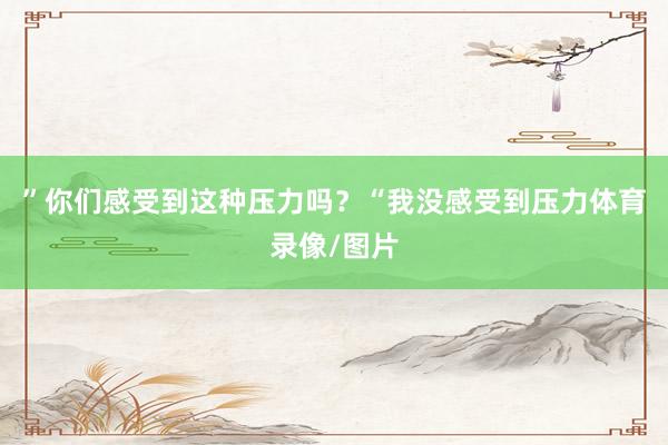 ”你们感受到这种压力吗？“我没感受到压力体育录像/图片