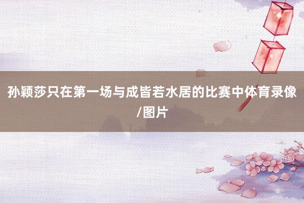孙颖莎只在第一场与成皆若水居的比赛中体育录像/图片