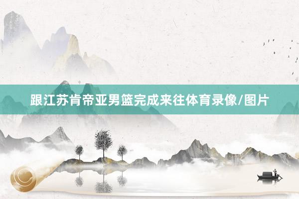 跟江苏肯帝亚男篮完成来往体育录像/图片