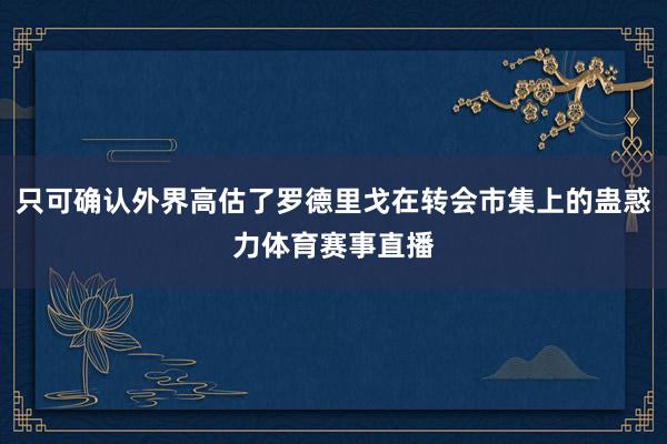 只可确认外界高估了罗德里戈在转会市集上的蛊惑力体育赛事直播