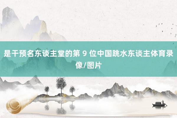 是干预名东谈主堂的第 9 位中国跳水东谈主体育录像/图片