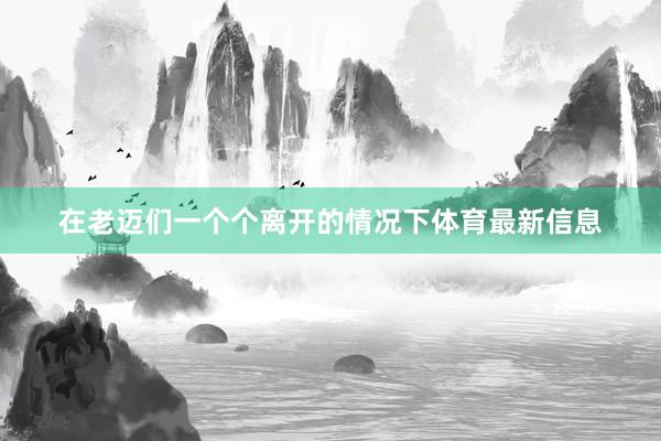 在老迈们一个个离开的情况下体育最新信息