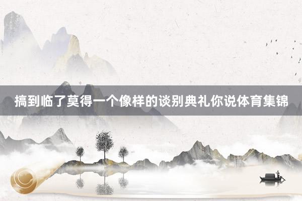 搞到临了莫得一个像样的谈别典礼你说体育集锦