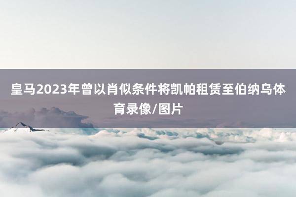 皇马2023年曾以肖似条件将凯帕租赁至伯纳乌体育录像/图片