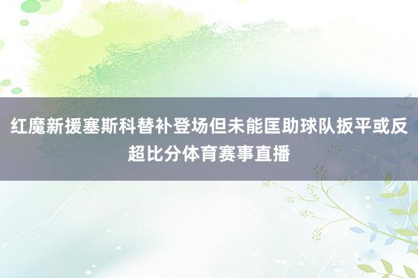 红魔新援塞斯科替补登场但未能匡助球队扳平或反超比分体育赛事直播
