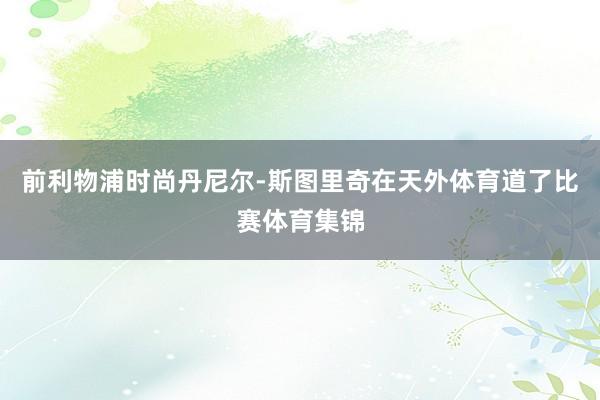 前利物浦时尚丹尼尔-斯图里奇在天外体育道了比赛体育集锦