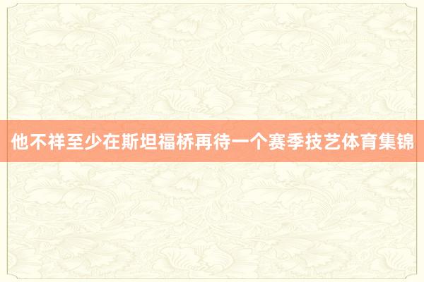 他不祥至少在斯坦福桥再待一个赛季技艺体育集锦
