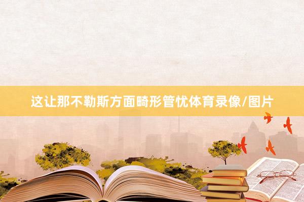 这让那不勒斯方面畸形管忧体育录像/图片
