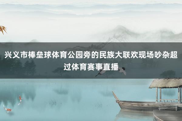 兴义市棒垒球体育公园旁的民族大联欢现场吵杂超过体育赛事直播