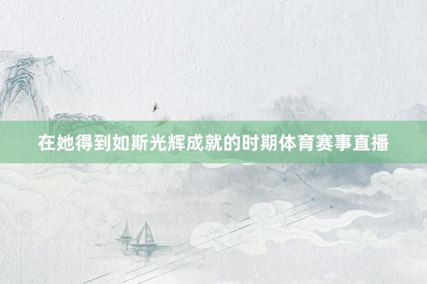 在她得到如斯光辉成就的时期体育赛事直播