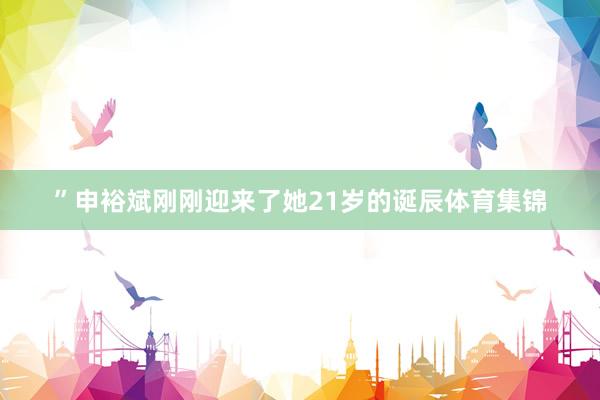 ”申裕斌刚刚迎来了她21岁的诞辰体育集锦