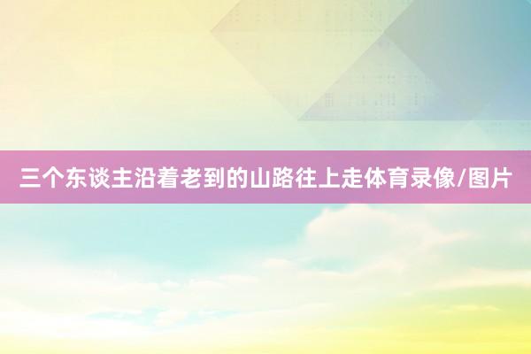 三个东谈主沿着老到的山路往上走体育录像/图片