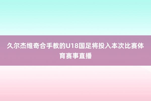 久尔杰维奇合手教的U18国足将投入本次比赛体育赛事直播
