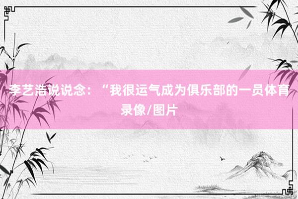 李艺浩说说念：“我很运气成为俱乐部的一员体育录像/图片