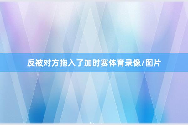 反被对方拖入了加时赛体育录像/图片