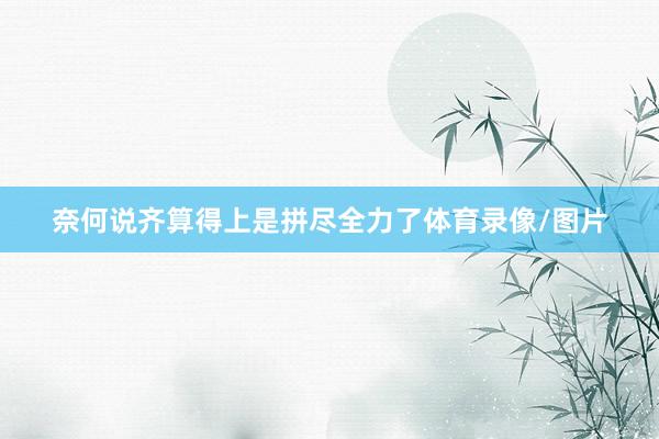 奈何说齐算得上是拼尽全力了体育录像/图片