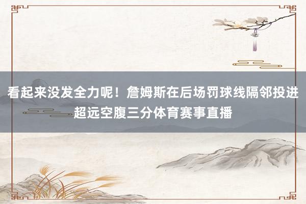 看起来没发全力呢！詹姆斯在后场罚球线隔邻投进超远空腹三分体育赛事直播