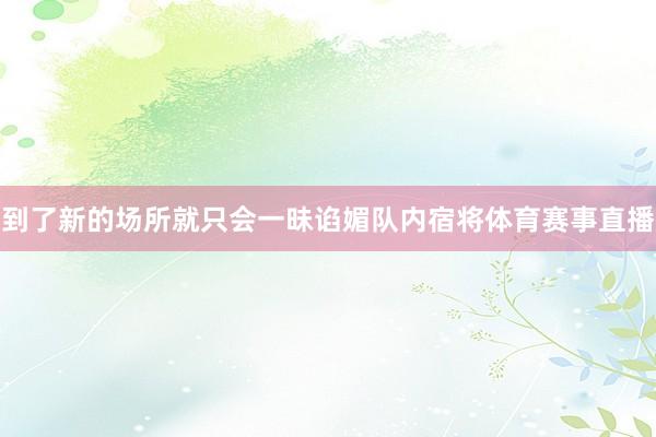 到了新的场所就只会一昧谄媚队内宿将体育赛事直播