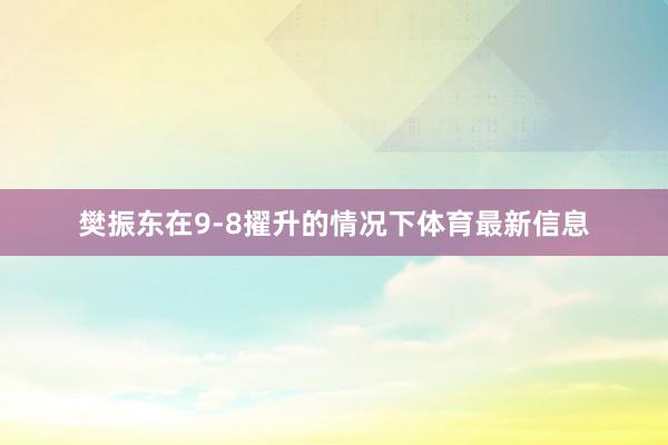 樊振东在9-8擢升的情况下体育最新信息