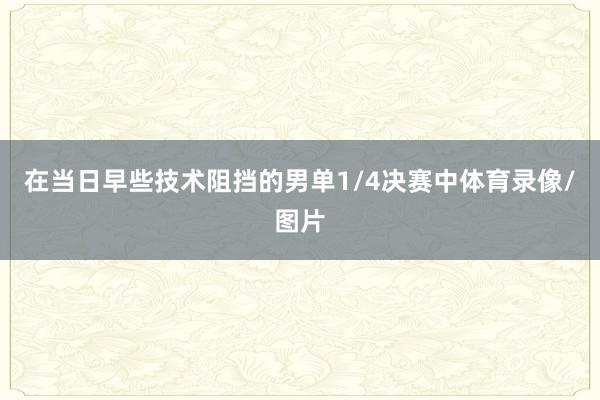 在当日早些技术阻挡的男单1/4决赛中体育录像/图片