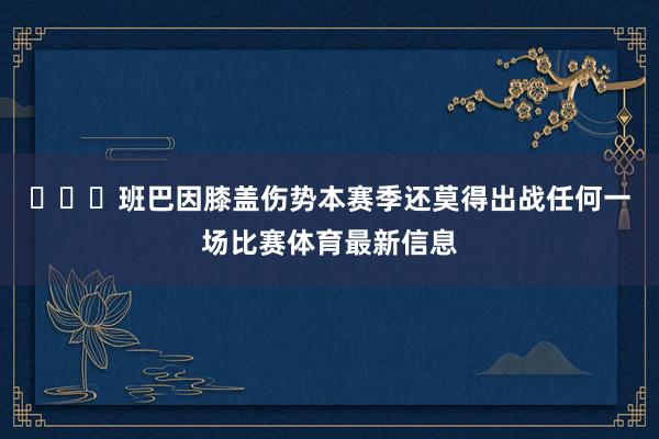 ​​​班巴因膝盖伤势本赛季还莫得出战任何一场比赛体育最新信息