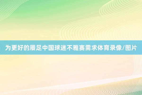 为更好的餍足中国球迷不雅赛需求体育录像/图片