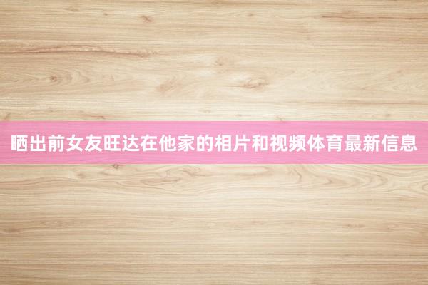 晒出前女友旺达在他家的相片和视频体育最新信息
