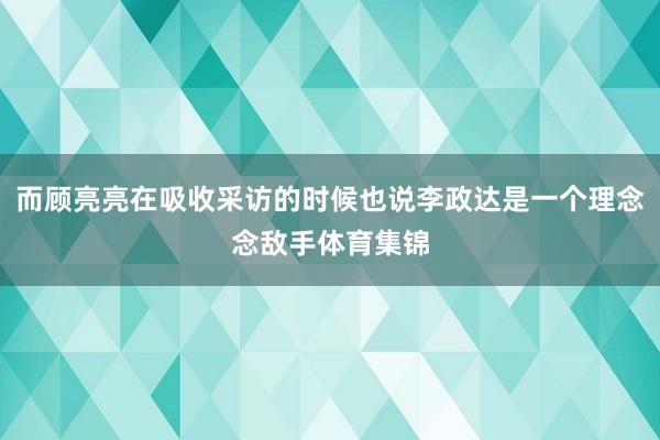 而顾亮亮在吸收采访的时候也说李政达是一个理念念敌手体育集锦